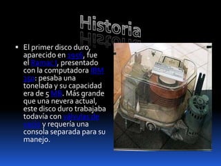  El primer disco duro,
  aparecido en 1956, fue
  el Ramac I, presentado
  con la computadora IBM
  350: pesaba una
  tonelada y su capacidad
  era de 5 MB. Más grande
  que una nevera actual,
  este disco duro trabajaba
  todavía con válvulas de
  vacío y requería una
  consola separada para su
  manejo.
 