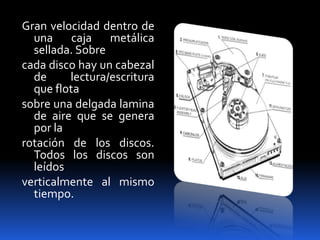 Gran velocidad dentro de
  una caja metálica
  sellada. Sobre
cada disco hay un cabezal
  de     lectura/escritura
  que flota
sobre una delgada lamina
  de aire que se genera
  por la
rotación de los discos.
  Todos los discos son
  leídos
verticalmente al mismo
  tiempo.
 
