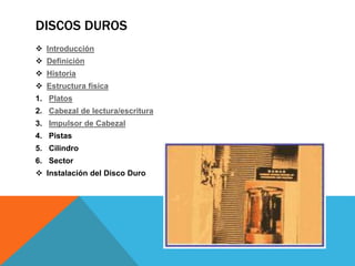 DISCOS DUROS
 Introducción
 Definición
 Historia
 Estructura física
1. Platos
2. Cabezal de lectura/escritura
3. Impulsor de Cabezal
4. Pistas
5. Cilindro
6. Sector
 Instalación del Disco Duro
 