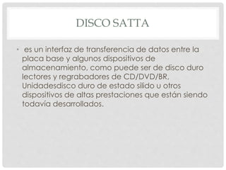 DISCO SATTA 
• es un interfaz de transferencia de datos entre la 
placa base y algunos dispositivos de 
almacenamiento, como puede ser de disco duro 
lectores y regrabadores de CD/DVD/BR, 
Unidadesdisco duro de estado silido u otros 
dispositivos de altas prestaciones que están siendo 
todavía desarrollados. 
 