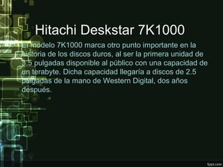 Hitachi Deskstar 7K1000
• El modelo 7K1000 marca otro punto importante en la
historia de los discos duros, al ser la primera unidad de
3.5 pulgadas disponible al público con una capacidad de
un terabyte. Dicha capacidad llegaría a discos de 2.5
pulgadas de la mano de Western Digital, dos años
después.
 