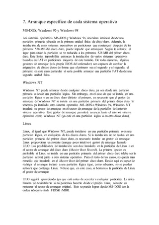 7. Arranque específico de cada sistema operativo
MS-DOS, Windows 95 y Windows 98
Los sistemas operativos MS-DOS y Windows 9x, necesitan arrancar desde una
partición primaria ubicada en la primera unidad física de disco duro. Además, la
instalación de estos sistemas operativos en particiones que comiencen después de los
primeros 528 MB del disco duro, puede impedir que arranquen. Según lo anterior, el
lugar para situar la partición se ve reducida a los primeros 528 MB del primer disco
duro. Este límite imposibilita entonces la instalación de varios sistemas operativos
basados en FAT en particiones mayores de este tamaño. De todas maneras, algunos
gestores de arranque (o la propia BIOS del ordenador) son capaces de cambiar la
asignación de discos duros de forma que el primero sea el segundo y el segundo, el
primero: en este caso particular sí sería posible arrancar una partición FAT desde una
segunda unidad física.
Windows NT
Windows NT puede arrancar desde cualquier disco duro, ya sea desde una partición
primaria o desde una partición lógica. Sin embargo, en el caso de que se instale en una
partición lógica o en un disco duro distinto al primero, es necesario que el gestor de
arranque de Windows NT se instale en una partición primaria del primer disco duro. Si
tenemos ya instalado otro sistema operativo MS-DOS o Windows 9x, Windows NT
instalará su gestor de arranque en el sector de arranque de la partición del anterior
sistema operativo. Este gestor de arranque permitirá arrancar tanto el anterior sistema
operativo como Windows NT (ya esté en una partición lógica o en otro disco duro).
Linux
Linux, al igual que Windows NT, puede instalarse en una partición primaria o en una
partición lógica, en cualquiera de los discos duros. Si la instalación no se realiza en una
partición primaria del primer disco duro, es necesario instalar un gestor de arranque.
Linux proporciona un potente (aunque poco intuitivo) gestor de arranque llamado
LILO. Las posibilidades de instalación son dos: instalarlo en la partición de Linux o en
el sector de arranque del disco duro (Master Boot Record). La primera opción es
preferible si Linux se instala en una partición primaria del primer disco duro (debe ser la
partición activa) junto a otro sistema operativo. Para el resto de los casos, no queda más
remedio que instalarlo en el Master Boot del primer disco duro. Desde aquí es capaz de
redirigir el arranque incluso a una partición lógica (que, como sabemos, no se pueden
activar) que contenga Linux. Nótese que, en este caso, si borramos la partición de Linux
el gestor de arranque
LILO seguirá apareciendo (ya que está antes de acceder a cualquier partición). La única
manera de desinstalarlo si no podemos hacerlo desde el propio Linux, consiste en
restaurar el sector de arranque original. Esto se puede lograr desde MS-DOS con la
orden indocumentada FDISK /MBR.
 