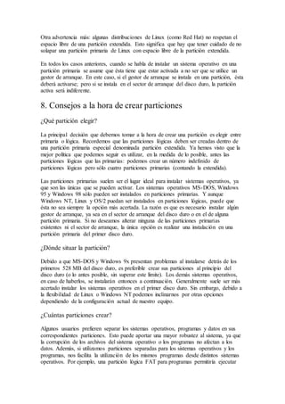 Otra advertencia más: algunas distribuciones de Linux (como Red Hat) no respetan el
espacio libre de una partición extendida. Esto significa que hay que tener cuidado de no
solapar una partición primaria de Linux con espacio libre de la partición extendida.
En todos los casos anteriores, cuando se habla de instalar un sistema operativo en una
partición primaria se asume que ésta tiene que estar activada a no ser que se utilice un
gestor de arranque. En este caso, si el gestor de arranque se instala en una partición, ésta
deberá activarse; pero si se instala en el sector de arranque del disco duro, la partición
activa será indiferente.
8. Consejos a la hora de crear particiones
¿Qué partición elegir?
La principal decisión que debemos tomar a la hora de crear una partición es elegir entre
primaria o lógica. Recordemos que las particiones lógicas deben ser creadas dentro de
una partición primaria especial denominada partición extendida. Ya hemos visto que la
mejor política que podemos seguir es utilizar, en la medida de lo posible, antes las
particiones lógicas que las primarias: podemos crear un número indefinido de
particiones lógicas pero sólo cuatro particiones primarias (contando la extendida).
Las particiones primarias suelen ser el lugar ideal para instalar sistemas operativos, ya
que son las únicas que se pueden activar. Los sistemas operativos MS-DOS, Windows
95 y Windows 98 sólo pueden ser instalados en particiones primarias. Y aunque
Windows NT, Linux y OS/2 puedan ser instalados en particiones lógicas, puede que
ésta no sea siempre la opción más acertada. La razón es que es necesario instalar algún
gestor de arranque, ya sea en el sector de arranque del disco duro o en el de alguna
partición primaria. Si no deseamos alterar ninguna de las particiones primarias
existentes ni el sector de arranque, la única opción es realizar una instalación en una
partición primaria del primer disco duro.
¿Dónde situar la partición?
Debido a que MS-DOS y Windows 9x presentan problemas al instalarse detrás de los
primeros 528 MB del disco duro, es preferible crear sus particiones al principio del
disco duro (o lo antes posible, sin superar este límite). Los demás sistemas operativos,
en caso de haberlos, se instalarán entonces a continuación. Generalmente suele ser más
acertado instalar los sistemas operativos en el primer disco duro. Sin embargo, debido a
la flexibilidad de Linux o Windows NT podemos inclinarnos por otras opciones
dependiendo de la configuración actual de nuestro equipo.
¿Cuántas particiones crear?
Algunos usuarios prefieren separar los sistemas operativos, programas y datos en sus
correspondientes particiones. Esto puede aportar una mayor robustez al sistema, ya que
la corrupción de los archivos del sistema operativo o los programas no afectan a los
datos. Además, si utilizamos particiones separadas para los sistemas operativos y los
programas, nos facilita la utilización de los mismos programas desde distintos sistemas
operativos. Por ejemplo, una partición lógica FAT para programas permitiría ejecutar
 