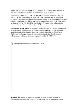 asignar una letra alta (por ejemplo la R) a la unidad de CD-ROM ya que así no se ve
afectada por los posibles cambios de configuración en las particiones.
Para cambiar la letra del CD-ROM en MS-DOS es necesario modificar la línea del
AUTOXEC.BAT que contenga la orden MSCDEX y añadir al final el modificador
/L:unidad, donde unidad es la letra que deseamos asignar. Si no hay suficientes letras de
unidades disponibles (por defecto sólo están permitidas hasta la D), es necesario añadir
la siguiente línea al CONFIG.SYS: LASTDRIVE=Z. En este caso, se han definido
todas las letras posibles de unidades (hasta la Z).
En Windows 95 o Windows 98, elegimos Sistema del Panel de Control; seleccionamos
la segunda ficha (Administrador de dispositivos); hacemos clic en el signo más a la
izquierda de CD-ROM; hacemos doble clic sobre nuestra unidad de CD-ROM; y,
finalmente, en el campo Letra de la primera unidad de la ficha Configuración,
seleccionamos la letra que deseamos asignar a la unidad de CD-ROM.
Windows NT, permite la asignación dinámica de letras de unidad mediante el
Administrador de discos. En Windows NT, la primera letra de unidad es la primera
 