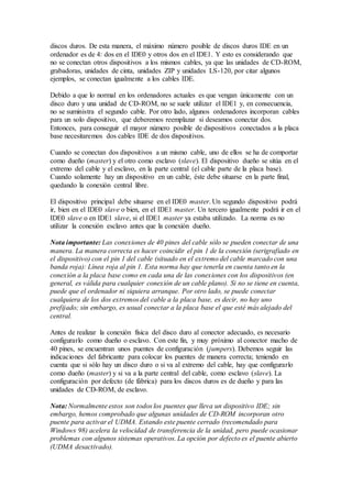 discos duros. De esta manera, el máximo número posible de discos duros IDE en un
ordenador es de 4: dos en el IDE0 y otros dos en el IDE1. Y esto es considerando que
no se conectan otros dispositivos a los mismos cables, ya que las unidades de CD-ROM,
grabadoras, unidades de cinta, unidades ZIP y unidades LS-120, por citar algunos
ejemplos, se conectan igualmente a los cables IDE.
Debido a que lo normal en los ordenadores actuales es que vengan únicamente con un
disco duro y una unidad de CD-ROM, no se suele utilizar el IDE1 y, en consecuencia,
no se suministra el segundo cable. Por otro lado, algunos ordenadores incorporan cables
para un solo dispositivo, que deberemos reemplazar si deseamos conectar dos.
Entonces, para conseguir el mayor número posible de dispositivos conectados a la placa
base necesitaremos dos cables IDE de dos dispositivos.
Cuando se conectan dos dispositivos a un mismo cable, uno de ellos se ha de comportar
como dueño (master) y el otro como esclavo (slave). El dispositivo dueño se sitúa en el
extremo del cable y el esclavo, en la parte central (el cable parte de la placa base).
Cuando solamente hay un dispositivo en un cable, éste debe situarse en la parte final,
quedando la conexión central libre.
El dispositivo principal debe situarse en el IDE0 master. Un segundo dispositivo podrá
ir, bien en el IDE0 slave o bien, en el IDE1 master. Un tercero igualmente podrá ir en el
IDE0 slave o en IDE1 slave, si el IDE1 master ya estaba utilizado. La norma es no
utilizar la conexión esclavo antes que la conexión dueño.
Nota importante: Las conexiones de 40 pines del cable sólo se pueden conectar de una
manera. La manera correcta es hacer coincidir el pin 1 de la conexión (serigrafiado en
el dispositivo) con el pin 1 del cable (situado en el extremo del cable marcado con una
banda roja): Línea roja al pin 1. Esta norma hay que tenerla en cuenta tanto en la
conexión a la placa base como en cada una de las conexiones con los dispositivos (en
general, es válida para cualquier conexión de un cable plano). Si no se tiene en cuenta,
puede que el ordenador ni siquiera arranque. Por otro lado, se puede conectar
cualquiera de los dos extremos del cable a la placa base, es decir, no hay uno
prefijado; sin embargo, es usual conectar a la placa base el que esté más alejado del
central.
Antes de realizar la conexión física del disco duro al conector adecuado, es necesario
configurarlo como dueño o esclavo. Con este fin, y muy próximo al conector macho de
40 pines, se encuentran unos puentes de configuración (jumpers). Debemos seguir las
indicaciones del fabricante para colocar los puentes de manera correcta; teniendo en
cuenta que si sólo hay un disco duro o si va al extremo del cable, hay que configurarlo
como dueño (master) y si va a la parte central del cable, como esclavo (slave). La
configuración por defecto (de fábrica) para los discos duros es de dueño y para las
unidades de CD-ROM, de esclavo.
Nota: Normalmente estos son todos los puentes que lleva un dispositivo IDE; sin
embargo, hemos comprobado que algunas unidades de CD-ROM incorporan otro
puente para activar el UDMA. Estando este puente cerrado (recomendado para
Windows 98) acelera la velocidad de transferencia de la unidad, pero puede ocasionar
problemas con algunos sistemas operativos. La opción por defecto es el puente abierto
(UDMA desactivado).
 