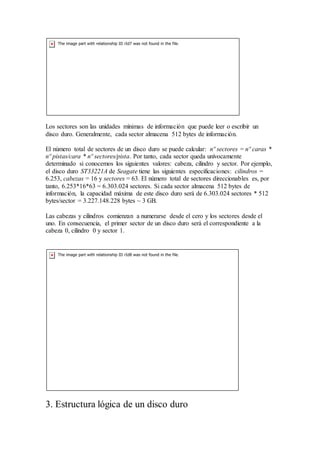 Los sectores son las unidades mínimas de información que puede leer o escribir un
disco duro. Generalmente, cada sector almacena 512 bytes de información.
El número total de sectores de un disco duro se puede calcular: nº sectores = nº caras *
nº pistas/cara * nº sectores/pista. Por tanto, cada sector queda unívocamente
determinado si conocemos los siguientes valores: cabeza, cilindro y sector. Por ejemplo,
el disco duro ST33221A de Seagate tiene las siguientes especificaciones: cilindros =
6.253, cabezas = 16 y sectores = 63. El número total de sectores direccionables es, por
tanto, 6.253*16*63 = 6.303.024 sectores. Si cada sector almacena 512 bytes de
información, la capacidad máxima de este disco duro será de 6.303.024 sectores * 512
bytes/sector = 3.227.148.228 bytes ~ 3 GB.
Las cabezas y cilindros comienzan a numerarse desde el cero y los sectores desde el
uno. En consecuencia, el primer sector de un disco duro será el correspondiente a la
cabeza 0, cilindro 0 y sector 1.
3. Estructura lógica de un disco duro
 