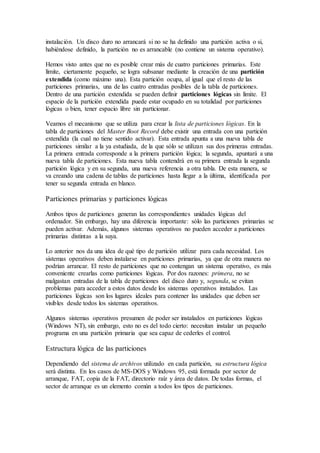 instalación. Un disco duro no arrancará si no se ha definido una partición activa o si,
habiéndose definido, la partición no es arrancable (no contiene un sistema operativo).
Hemos visto antes que no es posible crear más de cuatro particiones primarias. Este
límite, ciertamente pequeño, se logra subsanar mediante la creación de una partición
extendida (como máximo una). Esta partición ocupa, al igual que el resto de las
particiones primarias, una de las cuatro entradas posibles de la tabla de particiones.
Dentro de una partición extendida se pueden definir particiones lógicas sin límite. El
espacio de la partición extendida puede estar ocupado en su totalidad por particiones
lógicas o bien, tener espacio libre sin particionar.
Veamos el mecanismo que se utiliza para crear la lista de particiones lógicas. En la
tabla de particiones del Master Boot Record debe existir una entrada con una partición
extendida (la cual no tiene sentido activar). Esta entrada apunta a una nueva tabla de
particiones similar a la ya estudiada, de la que sólo se utilizan sus dos primeras entradas.
La primera entrada corresponde a la primera partición lógica; la segunda, apuntará a una
nueva tabla de particiones. Esta nueva tabla contendrá en su primera entrada la segunda
partición lógica y en su segunda, una nueva referencia a otra tabla. De esta manera, se
va creando una cadena de tablas de particiones hasta llegar a la última, identificada por
tener su segunda entrada en blanco.
Particiones primarias y particiones lógicas
Ambos tipos de particiones generan las correspondientes unidades lógicas del
ordenador. Sin embargo, hay una diferencia importante: sólo las particiones primarias se
pueden activar. Además, algunos sistemas operativos no pueden acceder a particiones
primarias distintas a la suya.
Lo anterior nos da una idea de qué tipo de partición utilizar para cada necesidad. Los
sistemas operativos deben instalarse en particiones primarias, ya que de otra manera no
podrían arrancar. El resto de particiones que no contengan un sistema operativo, es más
conveniente crearlas como particiones lógicas. Por dos razones: primera, no se
malgastan entradas de la tabla de particiones del disco duro y, segunda, se evitan
problemas para acceder a estos datos desde los sistemas operativos instalados. Las
particiones lógicas son los lugares ideales para contener las unidades que deben ser
visibles desde todos los sistemas operativos.
Algunos sistemas operativos presumen de poder ser instalados en particiones lógicas
(Windows NT), sin embargo, esto no es del todo cierto: necesitan instalar un pequeño
programa en una partición primaria que sea capaz de cederles el control.
Estructura lógica de las particiones
Dependiendo del sistema de archivos utilizado en cada partición, su estructura lógica
será distinta. En los casos de MS-DOS y Windows 95, está formada por sector de
arranque, FAT, copia de la FAT, directorio raíz y área de datos. De todas formas, el
sector de arranque es un elemento común a todos los tipos de particiones.
 
