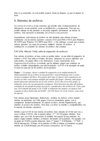 duro es ya arrancable, no será posible arrancar desde un disquete, ya que ni siquiera lo
leerá.
6. Sistemas de archivos
Un sistema de archivos es una estructura que permite tanto el almacenamiento de
información en una partición como su modificación y recuperación. Para que sea
posible trabajar en una partición es necesario asignarle previamente un sistema de
archivos. Esta operación se denomina dar formato a una partición.
Generalmente cada sistema de archivos ha sido diseñado para obtener el mejor
rendimiento con un sistema operativo concreto (FAT para DOS, FAT32 para Windows
98, NTFS para Windows NT, HPFS para OS/2…). Sin embargo, es usual que el mismo
sistema operativo sea capaz de reconocer múltiples sistemas de archivos. A
continuación se comentan los sistemas de archivos más comunes.
FAT (File Allocate Table, tabla de asignación de archivos)
Este sistema de archivos se basa, como su nombre indica, en una tabla de asignación de
archivos o FAT. Esta tabla es el índice del disco. Almacena los grupos utilizados por
cada archivo, los grupos libres y los defectuosos. Como consecuencia de la
fragmentación de archivos, es corriente que los distintos grupos que contienen un
archivo se hallen desperdigados por toda la partición. La FAT es la encargada de seguir
el rastro de cada uno de los archivos por la partición.
Grupo .— Un grupo, cluster o unidad de asignación es la unidad mínima de
almacenamiento de un archivo en una partición y está formada por uno o varios
sectores contiguos del disco. Esto quiere decir que el espacio real ocupado por un
archivo en disco será siempre múltiplo del tamaño del grupo. Además, cada grupo
puede almacenar información de un solo archivo. Si no cabe en un solo grupo, se
utilizarán varios (no necesariamente contiguos). Para hacernos una idea del nefasto
resultado de un tamaño de grupo incorrecto, consideremos dos archivos de 1 byte cada
uno. Si el tamaño del grupo es de 32 KB, se utilizarán dos grupos y el espacio real
ocupado en disco habrá sido de 64 KB = ¡65.536 bytes! en vez de 2 bytes, como sería
de esperar.
Este sistema posee importantes limitaciones: nombres de archivos cortos; tamaño
máximo de particiones de 2 GB; grupos (clusters) demasiados grades, con el
consiguiente desaprovechamiento de espacio en disco; elevada fragmentación, que
ralentiza el acceso a los archivos. Pero tiene a su favor su sencillez y compatibilidad con
la mayoría de sistemas operativos.
Debido a que la FAT de este sistema de archivos tiene entradas de 16 bits (por eso, a
veces se llama FAT16), sólo se pueden utilizar 216 = 65.536 grupos distintos. Esto
implica que, con el fin de aprovechar la totalidad del espacio de una partición, los
grupos tengan tamaños distintos en función del tamaño de la partición. Por ejemplo, con
un grupo de 16 KB se puede almacenar hasta 216 grupos * 16 KB/grupo = 220 KB = 1
GB de información. El límite de la partición (2 GB) se obtiene al considerar un grupo
máximo de 32 KB (formado por 64 sectores consecutivos de 512 bytes).
 