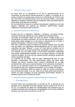   3 
1. ¿Que es un disco duro?
Un disco duro es un dispositivo en el que el almacenamiento de la
información es permanente (almacenamiento no volátil), no necesita de un
aporte constante de energía para conservar la información (al contrario que
con otros tipos de almacenamiento como las memorias RAM) y que puede
alterarse en cualquier momento para ser reutilizado, dado que posee miles de
ciclos antes de la aparición de errores.
Su funcionamiento se basa en el sistema de grabación magnética, por el cual
algunos materiales son capaces de almacenar determinados estados
magnéticos (impuestos desde el exterior).
2. Estructura física de un disco duro
El disco duro es un dispositivo magnético y mecánico, con partes móviles,
siendo por tanto más delicado que otros sistemas de almacenamiento.
Los datos se almacenan sobre una serie de discos o platos (entre 2 y 4
normalmente) que están recubiertos de una fina capa de material magnético.
Estos platos están situados en un eje común e impulsados por un motor a
grandes velocidades, 7.200 rpm en los modelos actuales.
Para leer y grabar los datos se dispone de diversas cabezas (una por cada
cara del plato), son dispositivos electromagnéticos que se sitúan sobre la
superficies del plato “flotando” a unos nm. Esta falta de contacto con la
superficie del disco es lo que permite altas velocidades de lectura y escritura.
Las cabezas a su vez están unidas a unos brazos actuadores (cabezales)
que pivotan solidariamente alrededor de un eje propio situado a un lado del
conjunto de platos, de forma que las cabezas puedan deslizarse radialmente
sobre la superficie del plato.
La superficie de los platos debe de estar absolutamente libre de todo
elemento contaminante. Por ello determinadas partes del disco están
aisladas del exterior mediante filtros, aunque normalmente no se sella
completamente, para que se pueda ajustarse a las variaciones de presión a
las que se ve expuesta el disco con su funcionamiento. La mayoría de los
discos disponen de unos “agujeros de aireación” que no deben ser tapados.
Los datos se distribuyen sobre los platos en miles de círculos concéntricos
que se denominan pistas. A su vez, cada una de estas pistas esta dividida en
cientos de zonas contiguas de igual capacidad denominadas sectores, el
estándar actual es de 512 bytes por sector.
3. Especificaciones hardware fundamentales de un disco duro
• El formato físico
El primer disco duro comercial tenia un formato de 24”, el tamaño de una
lavadora. En la actualidad el formato utilizado casi en exclusiva en PC es el
de 3,5”, en ocasiones los platos son sensiblemente mas pequeños pero se
mantiene el tamaño de la carcasa por compatibilidad. En el mundo portátil los
tamaños más comunes son el de 2,5” y el de 1,8”.
 