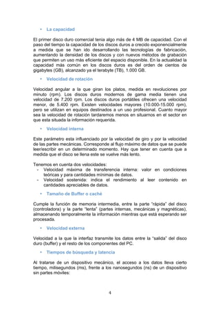   4 
• La capacidad
El primer disco duro comercial tenia algo más de 4 MB de capacidad. Con el
paso del tiempo la capacidad de los discos duros a crecido exponencialmente
a medida que se han ido desarrollando las tecnologías de fabricación,
aumentando la densidad de los discos y con nuevos métodos de grabación
que permiten un uso más eficiente del espacio disponible. En la actualidad la
capacidad más común en los discos duros es del orden de cientos de
gigabytes (GB), alcanzado ya el terabyte (TB), 1.000 GB.
• Velocidad de rotación
Velocidad angular a la que giran los platos, medida en revoluciones por
minuto (rpm). Los discos duros modernos de gama media tienen una
velocidad de 7.200 rpm. Los discos duros portátiles ofrecen una velocidad
menor, de 5.400 rpm. Existen velocidades mayores (10.000-15.000 rpm),
pero se utilizan en equipos destinados a un uso profesional. Cuanto mayor
sea la velocidad de rotación tardaremos menos en situarnos en el sector en
que esta situada la información requerida.
• Velocidad interna
Este parámetro esta influenciado por la velocidad de giro y por la velocidad
de las partes mecánicas. Corresponde al flujo máximo de datos que se puede
leer/escribir en un determinado momento. Hay que tener en cuenta que a
medida que el disco se llena este se vuelve más lento.
Tenemos en cuenta dos velocidades:
- Velocidad máxima de transferencia interna: valor en condiciones
teóricas y para cantidades mínimas de datos.
- Velocidad sostenida: indica el rendimiento al leer contenido en
cantidades apreciables de datos.
• Tamaño de Buffer o caché
Cumple la función de memoria intermedia, entre la parte “rápida” del disco
(controladora) y la parte “lenta” (partes internas, mecánicas y magnéticas),
almacenando temporalmente la información mientras que está esperando ser
procesada.
• Velocidad externa
Velocidad a la que la interfaz transmite los datos entre la “salida” del disco
duro (buffer) y el resto de los componentes del PC.
• Tiempos de búsqueda y latencia
Al tratarse de un dispositivo mecánico, el acceso a los datos lleva cierto
tiempo, milisegundos (ms), frente a los nanosegundos (ns) de un dispositivo
sin partes móviles:
 