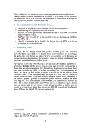   7 
Otros problemas los dan los propios sistemas operativos como el limite de
134 MB de las primeras versiones de MS-DOS, o el limite de 32 GB impuesto
por Microsoft, dado que Windows XP restringía la instalación a un tipo de
formato que no permitía superar esta cifra.
6. Principales fabricantes de discos duros
- Seagate: el mayor fabricante mundial de discos duros para PC.
- Western Digital: segundo fabricante mundial.
- Maxtor: un de los principales fabricantes hasta el año 2006, cuando es
adquirida por Seagate.
- Toshiba: lider mundial en la fabricación de discos duros para portátiles
de 2,5” y 1,8 “.
- Hitachi: propietaria de la división de discos duro de IBM, una de las
empresas pioneras del sector.
7. Presente y futuro
El futuro de los discos duros con partes móviles pasa por continuar
aumentando la capacidad de los discos duros con mejoras en las tecnologías
de grabación permitiendo de esta manera un aumento en la densidad de
almacenamiento, la reducción de tamaño y peso, los discos “ecológicos” que
hacen un uso más eficiente de la energía…
Pero donde realmente esta el futuro es en los discos SSD (State Solid Drive –
Unidad de Estado Sólido) siendo muy posible que terminen sustituyendo al
disco duro a medio/largo plazo. Son dispositivos de almacenamiento de datos
que usa memoria no volátil como las memorias Flash para almacenar los
datos, en lugar de los platos giratorios magnéticos de los discos duros
convencionales. Entre sus principales ventajas: son muy rápidos ya que no
tienen partes móviles, consumen menos energía, menor ruido, resistente a
las caídas, golpes…gracias a carecer de partes móviles, borrado de datos
mas seguro… Sus desventajas: vida limitada a un determinado número de
ciclos de escritura (1.000.000-5.000.000 de ciclos), la capacidad que a día de
hoy es menor que en los discos duros convencionales, y sobre todo su
precio, el precio de un disco duro común de 500 GB es equivalente al precio
de un SSD de 8 a 16 GB, 50 € aproximadamente.
 
Bibliografía
Herrerías Rey, Juan Enrique. Hardware y Componentes. Ed. 2006
Pagina de Internet: Wikipedia
 