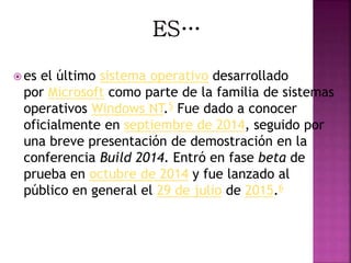  es el último sistema operativo desarrollado
por Microsoft como parte de la familia de sistemas
operativos Windows NT.5 Fue dado a conocer
oficialmente en septiembre de 2014, seguido por
una breve presentación de demostración en la
conferencia Build 2014. Entró en fase beta de
prueba en octubre de 2014 y fue lanzado al
público en general el 29 de julio de 2015.6
 