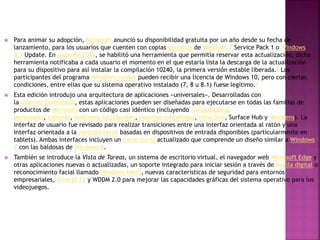  Para animar su adopción, Microsoft anunció su disponibilidad gratuita por un año desde su fecha de
lanzamiento, para los usuarios que cuenten con copias genuinas de Windows 7 Service Pack 1 o Windows
8.1 Update. En junio de 2015, se habilitó una herramienta que permitía reservar esta actualización, dicha
herramienta notificaba a cada usuario el momento en el que estaría lista la descarga de la actualización
para su dispositivo para así instalar la compilación 10240, la primera versión estable liberada.7 Los
participantes del programa Windows Insider pueden recibir una licencia de Windows 10, pero con ciertas
condiciones, entre ellas que su sistema operativo instalado (7, 8 u 8.1) fuese legítimo.8
 Esta edición introdujo una arquitectura de aplicaciones «universales». Desarrolladas con
la interfaz Continuum, estas aplicaciones pueden ser diseñadas para ejecutarse en todas las familias de
productos de Microsoft con un código casi idéntico (incluyendo computadoras
personales, tabletas, teléfonos inteligentes, sistemas embebidos, Xbox One, Surface Hub y HoloLens). La
interfaz de usuario fue revisado para realizar transiciones entre una interfaz orientada al ratón y una
interfaz orientada a la pantalla táctil basadas en dispositivos de entrada disponibles (particularmente en
tablets). Ambas interfaces incluyen un menú Inicio actualizado que comprende un diseño similar a Windows
7 con las baldosas de Windows 8.
 También se introduce la Vista de Tareas, un sistema de escritorio virtual, el navegador web Microsoft Edge y
otras aplicaciones nuevas o actualizadas, un soporte integrado para iniciar sesión a través de huella digital o
reconocimiento facial llamado Windows Hello, nuevas características de seguridad para entornos
empresariales, DirectX 12 y WDDM 2.0 para mejorar las capacidades gráficas del sistema operativo para los
videojuegos.
 