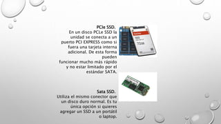 PCIe SSD. 
En un disco PCLe SSD la 
unidad se conecta a un 
puerto PCI EXPRESS como si 
fuera una tarjeta interna 
adicional. De esta forma 
pueden 
funcionar mucho más rápido 
y no estar limitado por el 
estándar SATA. 
Sata SSD. 
Utiliza el mismo conector que 
un disco duro normal. Es tu 
única opción si quieres 
agregar un SSD a un portátil 
o laptop. 
