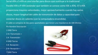 Serial ATA o S-ATA es una interfaz para discos que sustituye a la tradicional
Parallel ATA o P-ATA (estándar que también se conoce como IDE o ATA). El S-ATA
proporciona mayores velocidades, mejor aprovechamiento cuando hay varios
discos, mayor longitud del cable de transmisión de datos y capacidad para
conectar discos en caliente (con la computadora encendida).
El cable se compone de dos pares apantallados que tienen una impedancia de 100 Ohmios
Pin Nombre Descripción
1 GND Tierra
2 A+ Transmisión +
3 A- Transmisión -
4 GND Tierras
5 B- Recepción -
6 B+ Recepción +
7 GND Tierra
 