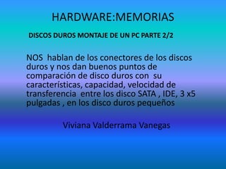 HARDWARE:MEMORIAS
DISCOS DUROS MONTAJE DE UN PC PARTE 2/2

NOS hablan de los conectores de los discos
duros y nos dan buenos puntos de
comparación de disco duros con su
características, capacidad, velocidad de
transferencia entre los disco SATA , IDE, 3 x5
pulgadas , en los disco duros pequeños
Viviana Valderrama Vanegas

 