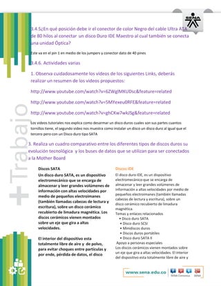 3.4.5¿En qué posición debe ir el conector de color Negro del cable Ultra ATA 
de 80 hilos al conectar un disco Duro IDE Maestro al cual también se conecta 
una unidad Óptica? 
Este va en el pin 1 en medio de los jumpers y conector dato de 40 pines 
3.4.6. Actividades varias 
1. Observa cuidadosamente los vídeos de los siguientes Links, deberás 
realizar un resumen de los videos propuestos: 
http://www.youtube.com/watch?v=6ZWglMKUDsc&feature=related 
http://www.youtube.com/watch?v=5MYexeu0RFE&feature=related 
http://www.youtube.com/watch?v=ghCKw7wkJSg&feature=related 
Los videos tutoriales nos explica como desarmar un disco duros cuales son sus partes cuantos 
tornillos tiene, el segundo video nos muestra como instalar un disco un disco duro al igual que el 
tercero pero con un Disco duro tipo SATA 
3. Realiza un cuadro comparativo entre los diferentes tipos de discos duros su 
evolución tecnológica y los buses de datos que se utilizan para ser conectados 
a la Mother Board 
Discos SATA Discos IDE 
Un disco duro SATA, es un dispositivo 
electromecánico que se encarga de 
almacenar y leer grandes volúmenes de 
información con altas velocidades por 
medio de pequeños electroimanes 
(también llamadas cabezas de lectura y 
escritura), sobre un disco cerámico 
recubierto de limadura magnética. Los 
discos cerámicos vienen montados 
sobre un eje que gira a altas 
velocidades. 
El interior del dispositivo esta 
totalmente libre de aire y de polvo, 
para evitar choques entre partículas y 
por ende, pérdida de datos, el disco 
El disco duro IDE, es un dispositivo 
electromecánico que se encarga de 
almacenar y leer grandes volúmenes de 
información a altas velocidades por medio de 
pequeños electroimanes (también llamadas 
cabezas de lectura y escritura), sobre un 
disco cerámico recubierto de limadura 
magnética. 
Temas y enlaces relacionados 
• Disco duro SATA 
• Disco duro SCSI 
• Minidiscos duros 
• Discos duros portátiles 
• Disco duro SATA II 
Apoyo a personas especiales 
Los discos cerámicos vienen montados sobre 
un eje que gira a altas velocidades. El interior 
del dispositivo esta totalmente libre de aire y 
 