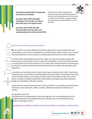 permanece girando todo el tiempo que 
se encuentra encendido. 
Los discos duros SATA buscaban 
reemplazar del mercado a los discos 
duros IDE pero no se logró la meta. 
Los discos duros SATA han sido 
descontinuados del mercado y son 
reemplazados por los discos duros SATA. 
de polvo, para evitar choques entre 
partículas y por ende, pérdida de datos, el 
disco permanece girando todo el tiempo que 
se encuentra encendido. Fue desarrollado y 
presentado por la empresa IBM® en el año 
de 1956. 
¿Qué es un bus de datos y que tipos existen? 
Bus (o canal) es un sistema digital que transfiere datos entre los componentes de una 
computadora o entre varias computadoras. Está formado por cables o pistas en un circuito 
impreso, dispositivos como resistores y condensadores además de circuitos integrados. 
En los primeros computadores electrónicos, todos los buses eran de tipo paralelo, de 
manera que la comunicación entre las partes del computador se hacía por medio de cintas 
o muchas pistas en el circuito impreso, en los cuales cada conductor tiene una función fija y 
la conexión es sencilla requiriendo únicamente puertos de entrada y de salida para cada 
dispositivo. 
La tendencia en los últimos años se hacía uso de buses seriales como el USB, Firewire para 
comunicaciones con periféricos reemplazando los buses paralelos, incluyendo el caso como 
el del microprocesador con el chipset en la placa base. Esto a pesar de que el bus serial 
posee una lógica compleja (requiriendo mayor poder de cómputo que el bus paralelo) a 
cambio de velocidades y eficacias mayores. 
Existen diversas especificaciones de que un bus se define en un conjunto de características 
mecánicas como conectores, cables y tarjetas, además de protocolos eléctricos y de 
señales. 
Bus paralelo o bus serie. 
Hay diferencias en el desempeño y hasta hace algunos años se consideraba que el uso 
apropiado dependía de la longitud física de la conexión: para cortas distancias el bus 
paralelo, para largas el serial. 
Investiga que cuidados se deben tener para instalar y mantener un disco duro. 
 