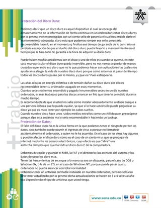 Protección del Disco Duro: 
Podemos decir que un disco duro es aquel dispositivo el cual se encarga del 
almacenamiento de la información de forma continua en un ordenador; estos discos duros 
por lo general vienen protegidos con un cierto sello de garantía el cual nos impide darle el 
mantenimiento adecuado, claro esta que podemos romper ese sello pero seria 
recomendable hacerlo en el momento q finalice ese tiempo de garantía de lo contrario se 
perdería esa opción de que el dueño del disco duro pueda llevarlo a mantenimiento en el 
tiempo que le han dado de garantía a la hora de adquirir su disco duro. 
Puede haber muchos problemas con el disco y uno de ellos es cuando se quema, en este 
caso muy particular el disco duro queda inservible, pero no nos vamos a quedar de manos 
cruzadas esperando eso claro que no lo que podemos hacer son aplicaciones las cuales nos 
ayudaran a alargar la vida de nuestro disco duro porque como sabemos al pasar del tiempo 
todos los discos duros pasan por lo mismo, y ¿que es? Pues estropearse. 
Las altas o bajas de energía eléctrica o de tensión dañan su disco duro por ello es 
recomendable tener su ordenador apagado en esos momentos. 
Cuantas veces no hemos encendido y pagado innumerables veces en un día nuestro 
ordenador, es mas trabajoso para los discos arrancar en frío que tenerlo prendido durante 
mucho tiempo. 
Es recomendable de que si usted no sabe como instalar adecuadamente su disco busque a 
una persona idónea que lo pueda ayudar, ya que si lo hace usted solo puede perjudicar su 
disco ya que es malo tener por ejemplo los cabos sueltos. 
Cuando nuestro disco hace unos ruidos medios extraños como un chillido pues preocúpese 
porque algo esta andando mal y seria recomendable ir haciendo un backup. 
Protección de Datos: 
El fallo del disco duro no es la única forma en la que podamos tener el riesgo de perder los 
datos, sino también puede ocurrir el ingresos de virus o porque no formatear 
accidentalmente el ordenador, a quien no le ha ocurrido. En el caso de los virus hay algunos 
q pueden afectar el disco duro como es el caso de un cierto virus que se propaga vía 
Internet mediante los correos electrónicos, cuyo efecto es que "abre" una 
antorcha olímpica que quema todo el disco duro C de la computadora. 
Debemos de copiar y guardar el MBR, la FAT y el directorio; los archivos del sistema y los 
datos de usuarios claro esta. 
Tener las herramientas de arranque a la mano ya sea un disquete, para el caso de DOS o 
Windows 9x, o la de un CD, en el caso de Windows NT; porque puede pasar que su 
ordenador no pueda arrancar con total normalidad. 
Debemos tener un antivirus confiable instalado en nuestro ordenador, pero no solo eso 
sino tener actualizado por lo general dicha actualizaciones se hacen de 3 a 4 veces al año 
eso dependiendo el tipo de antivirus que usted tenga. 
 