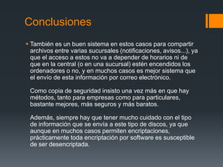 Conclusiones
 También es un buen sistema en estos casos para compartir
  archivos entre varias sucursales (notificaciones, avisos...), ya
  que el acceso a estos no va a depender de horarios ni de
  que en la central (o en una sucursal) estén encendidos los
  ordenadores o no, y en muchos casos es mejor sistema que
  el envío de esta información por correo electrónico.

 Como copia de seguridad insisto una vez más en que hay
 métodos, tanto para empresas como para particulares,
 bastante mejores, más seguros y más baratos.

 Además, siempre hay que tener mucho cuidado con el tipo
 de información que se envía a este tipo de discos, ya que
 aunque en muchos casos permiten encriptaciones,
 prácticamente toda encriptación por software es susceptible
 de ser desencriptada.
 