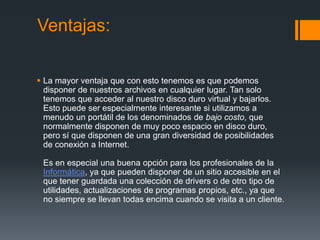 Ventajas:

 La mayor ventaja que con esto tenemos es que podemos
  disponer de nuestros archivos en cualquier lugar. Tan solo
  tenemos que acceder al nuestro disco duro virtual y bajarlos.
  Esto puede ser especialmente interesante si utilizamos a
  menudo un portátil de los denominados de bajo costo, que
  normalmente disponen de muy poco espacio en disco duro,
  pero sí que disponen de una gran diversidad de posibilidades
  de conexión a Internet.

 Es en especial una buena opción para los profesionales de la
 Informática, ya que pueden disponer de un sitio accesible en el
 que tener guardada una colección de drivers o de otro tipo de
 utilidades, actualizaciones de programas propios, etc., ya que
 no siempre se llevan todas encima cuando se visita a un cliente.
 