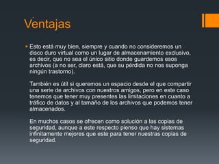 .
Ventajas
 Esto está muy bien, siempre y cuando no consideremos un
  disco duro virtual como un lugar de almacenamiento exclusivo,
  es decir, que no sea el único sitio donde guardemos esos
  archivos (a no ser, claro está, que su pérdida no nos suponga
  ningún trastorno).

 También es útil si queremos un espacio desde el que compartir
 una serie de archivos con nuestros amigos, pero en este caso
 tenemos que tener muy presentes las limitaciones en cuanto a
 tráfico de datos y al tamaño de los archivos que podemos tener
 almacenados.

 En muchos casos se ofrecen como solución a las copias de
 seguridad, aunque a este respecto pienso que hay sistemas
 infinitamente mejores que este para tener nuestras copias de
 seguridad.
 