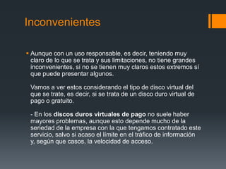 Inconvenientes

 Aunque con un uso responsable, es decir, teniendo muy
  claro de lo que se trata y sus limitaciones, no tiene grandes
  inconvenientes, si no se tienen muy claros estos extremos sí
  que puede presentar algunos.

 Vamos a ver estos considerando el tipo de disco virtual del
 que se trate, es decir, si se trata de un disco duro virtual de
 pago o gratuito.

 - En los discos duros virtuales de pago no suele haber
 mayores problemas, aunque esto depende mucho de la
 seriedad de la empresa con la que tengamos contratado este
 servicio, salvo si acaso el límite en el tráfico de información
 y, según que casos, la velocidad de acceso.
 