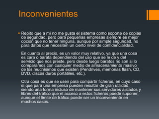 Inconvenientes

 Repito que a mí no me gusta el sistema como soporte de copias
  de seguridad, pero para pequeñas empresas siempre es mejor
  opción que no tener ninguna, aunque por simple seguridad, no
  para datos que necesiten un cierto nivel de confidencialidad.
 En cuanto al precio, es un valor muy relativo, ya que una cosa
 es cara o barata dependiendo del uso que se le dé y del
 servicio que nos preste, pero desde luego baratos no son si lo
 comparamos con cualquier medio de almacenamiento masivo
 de los muchísimos que existen (Pendrives, memorias flash, CD,
 DVD, discos duros portátiles, etc.).
 Otra cosa es que se usen para compartir ficheros, en cuyo caso
 sí que para una empresa pueden resultar de gran utilidad,
 siendo una forma incluso de mantener sus servidores aislados y
 libres del tráfico que el acceso a estos ficheros puede suponer,
 aunque el límite de tráfico puede ser un inconveniente en
 muchos casos.
 