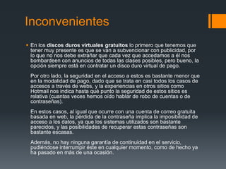 Inconvenientes
 En los discos duros virtuales gratuitos lo primero que tenemos que
  tener muy presente es que se van a subvencionar con publicidad, por
  lo que no nos debe extrañar que cada vez que accedamos a él nos
  bombardeen con anuncios de todas las clases posibles, pero bueno, la
  opción siempre está en contratar un disco duro virtual de pago.
 Por otro lado, la seguridad en el acceso a estos es bastante menor que
 en la modalidad de pago, dado que se trata en casi todos los casos de
 accesos a través de webs, y la experiencias en otros sitios como
 Hotmail nos indica hasta qué punto la seguridad de estos sitios es
 relativa (cuantas veces hemos oído hablar de robo de cuentas o de
 contraseñas).
 En estos casos, al igual que ocurre con una cuenta de correo gratuita
 basada en web, la pérdida de la contraseña implica la imposibilidad de
 acceso a los datos, ya que los sistemas utilizados son bastante
 parecidos, y las posibilidades de recuperar estas contraseñas son
 bastante escasas.
 Además, no hay ninguna garantía de continuidad en el servicio,
 pudiéndose interrumpir éste en cualquier momento, como de hecho ya
 ha pasado en más de una ocasión.
 