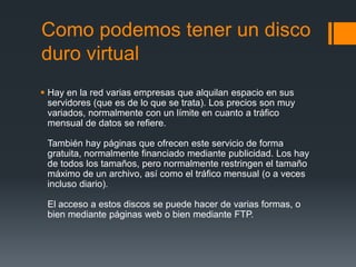 Como podemos tener un disco
duro virtual
 Hay en la red varias empresas que alquilan espacio en sus
  servidores (que es de lo que se trata). Los precios son muy
  variados, normalmente con un límite en cuanto a tráfico
  mensual de datos se refiere.

 También hay páginas que ofrecen este servicio de forma
 gratuita, normalmente financiado mediante publicidad. Los hay
 de todos los tamaños, pero normalmente restringen el tamaño
 máximo de un archivo, así como el tráfico mensual (o a veces
 incluso diario).

 El acceso a estos discos se puede hacer de varias formas, o
 bien mediante páginas web o bien mediante FTP.
 