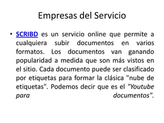Empresas del Servicio
• SCRIBD es un servicio online que permite a
  cualquiera subir documentos en varios
  formatos. Los documentos van ganando
  popularidad a medida que son más vistos en
  el sitio. Cada documento puede ser clasificado
  por etiquetas para formar la clásica "nube de
  etiquetas". Podemos decir que es el "Youtube
  para                            documentos".
 