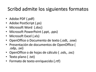 Scribd admite los siguientes formatos
• Adobe PDF (.pdf)
• Adobe PostScript (.ps)
• Microsoft Word (.doc)
• Microsoft PowerPoint (.ppt, .pps)
• Microsoft Excel (.xls)
• OpenOffice o Documento de texto (.odt, .sxw)
• Presentación de documentos de OpenOffice (
  .odp, .sxi)
• OpenOffice o de hojas de cálculo ( .ods, .sxc)
• Texto plano ( .txt)
• Formato de texto enriquecido (.rtf)
 