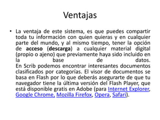Ventajas
• La ventaja de este sistema, es que puedes compartir
  toda tu información con quien quieras y en cualquier
  parte del mundo, y al mismo tiempo, tener la opción
  de acceso (descarga) a cualquier material digital
  (propio o ajeno) que previamente haya sido incluido en
  la             base                de            datos.
  En Scrib podemos encontrar interesantes documentos
  clasificados por categorías. El visor de documentos se
  basa en Flash por lo que deberás asegurarte de que tu
  navegador tiene la última versión del Flash Player, que
  está disponible gratis en Adobe (para Internet Explorer,
  Google Chrome, Mozilla Firefox, Opera, Safari).
 