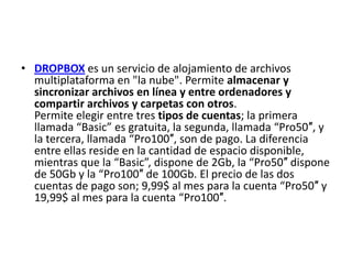 • DROPBOX es un servicio de alojamiento de archivos
  multiplataforma en "la nube". Permite almacenar y
  sincronizar archivos en línea y entre ordenadores y
  compartir archivos y carpetas con otros.
  Permite elegir entre tres tipos de cuentas; la primera
  llamada “Basic” es gratuita, la segunda, llamada “Pro50″, y
  la tercera, llamada “Pro100″, son de pago. La diferencia
  entre ellas reside en la cantidad de espacio disponible,
  mientras que la “Basic”, dispone de 2Gb, la “Pro50″ dispone
  de 50Gb y la “Pro100″ de 100Gb. El precio de las dos
  cuentas de pago son; 9,99$ al mes para la cuenta “Pro50″ y
  19,99$ al mes para la cuenta “Pro100″.
 