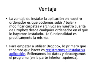 Ventaja
• La ventaja de instalar la aplicación en nuestro
  ordenador es que podemos subir / bajar /
  modificar carpetas y archivos en nuestra cuenta
  de Dropbox desde cualquier ordenador en el que
  lo hayamos instalado. La funcionalidad es
  practicamente la misma.

• Para empezar a utilizar Dropbox, lo primero que
  tenemos que hacer es registrarnos e instalar su
  aplicación. Rellenamos los datos y descargamos
  el programa (en la parte inferior izquierda).
 