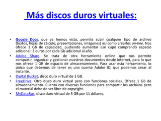 Más discos duros virtuales:

•   Google Docs, que ya hemos visto, permite subir cualquier tipo de archivo
    (textos, hojas de cálculo, presentaciones, imágenes) así como crearlos on-line. Nos
    ofrece 1 Gb de capacidad, pudiendo aumentar ese cupo comprando espacio
    adicional: 3 euros por cada Gb adicional al año
•   Adobe Share. Se trata de otra herramienta online que nos permite
    compartir, organizar y gestionar nuestros documentos desde internet, para lo que
    nos ofrece 1 GB de espacio de almacenamiento. Para usar esta herramienta, lo
    único que debemos de tener es una cuenta Adobe ID, que podemos crear al
    instante.
•   Digital Bucket, disco duro virtual de 1 GB.
•   FreeDrive. Otro disco duro virtual pero con funciones sociales. Ofrece 1 GB de
    almacenamiento. Cuenta con diversas funciones para compartir los archivos pero
    el material debe de ser libre de copyright.
•   MyDataBus, disco duro virtual de 5 GB por 11 dólares.
 