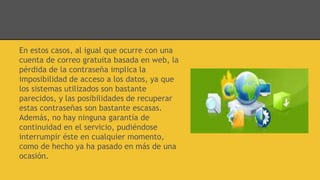 En estos casos, al igual que ocurre con una
cuenta de correo gratuita basada en web, la
pérdida de la contraseña implica la
imposibilidad de acceso a los datos, ya que
los sistemas utilizados son bastante
parecidos, y las posibilidades de recuperar
estas contraseñas son bastante escasas.
Además, no hay ninguna garantía de
continuidad en el servicio, pudiéndose
interrumpir éste en cualquier momento,
como de hecho ya ha pasado en más de una
ocasión.
 