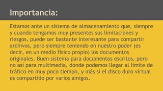 Importancia:
Estamos ante un sistema de almacenamiento que, siempre
y cuando tengamos muy presentes sus limitaciones y
riesgos, puede ser bastante interesante para compartir
archivos, pero siempre teniendo en nuestro poder (es
decir, en un medio físico propio) los documentos
originales. Buen sistema para documentos escritos, pero
no así para multimedia, donde podemos llegar al límite de
tráfico en muy poco tiempo, y más si el disco duro virtual
es compartido por varios amigos.
 
