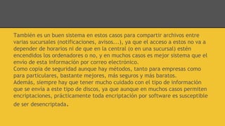 También es un buen sistema en estos casos para compartir archivos entre
varias sucursales (notificaciones, avisos...), ya que el acceso a estos no va a
depender de horarios ni de que en la central (o en una sucursal) estén
encendidos los ordenadores o no, y en muchos casos es mejor sistema que el
envío de esta información por correo electrónico.
Como copia de seguridad aunque hay métodos, tanto para empresas como
para particulares, bastante mejores, más seguros y más baratos.
Además, siempre hay que tener mucho cuidado con el tipo de información
que se envía a este tipo de discos, ya que aunque en muchos casos permiten
encriptaciones, prácticamente toda encriptación por software es susceptible
de ser desencriptada.
 