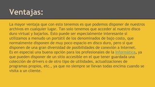 Ventajas:
La mayor ventaja que con esto tenemos es que podemos disponer de nuestros
archivos en cualquier lugar. Tan solo tenemos que acceder al nuestro disco
duro virtual y bajarlos. Esto puede ser especialmente interesante si
utilizamos a menudo un portátil de los denominados de bajo costo, que
normalmente disponen de muy poco espacio en disco duro, pero sí que
disponen de una gran diversidad de posibilidades de conexión a Internet.
Es en especial una buena opción para los profesionales de la Informática, ya
que pueden disponer de un sitio accesible en el que tener guardada una
colección de drivers o de otro tipo de utilidades, actualizaciones de
programas propios, etc., ya que no siempre se llevan todas encima cuando se
visita a un cliente.
 