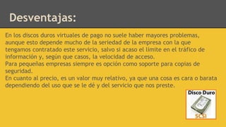 En los discos duros virtuales de pago no suele haber mayores problemas,
aunque esto depende mucho de la seriedad de la empresa con la que
tengamos contratado este servicio, salvo si acaso el límite en el tráfico de
información y, según que casos, la velocidad de acceso.
Para pequeñas empresas siempre es opción como soporte para copias de
seguridad.
En cuanto al precio, es un valor muy relativo, ya que una cosa es cara o barata
dependiendo del uso que se le dé y del servicio que nos preste.
Desventajas:
 