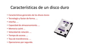 • Características generales de los discos duros
• Tecnología y factor de forma. ...
• Interfaz. ...
• Capacidad de almacenamiento. ...
• Memoria caché ...
• Velocidad de rotación. ...
• Tiempo de acceso. ...
• Tasa de transferencia. ...
• Operaciones por segundo.
Características de un disco duro
 