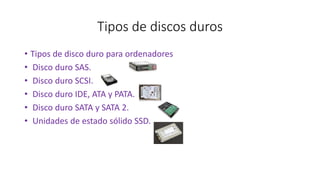 Tipos de discos duros
• Tipos de disco duro para ordenadores
• Disco duro SAS.
• Disco duro SCSI.
• Disco duro IDE, ATA y PATA.
• Disco duro SATA y SATA 2.
• Unidades de estado sólido SSD.
 