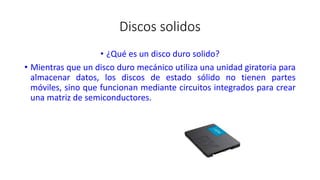 Discos solidos
• ¿Qué es un disco duro solido?
• Mientras que un disco duro mecánico utiliza una unidad giratoria para
almacenar datos, los discos de estado sólido no tienen partes
móviles, sino que funcionan mediante circuitos integrados para crear
una matriz de semiconductores.
 