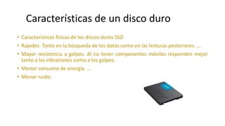 • Características físicas de los discos duros SSD
• Rapidez. Tanto en la búsqueda de los datos como en las lecturas posteriores. ...
• Mayor resistencia a golpes. Al no tener componentes móviles responden mejor
tanto a las vibraciones como a los golpes.
• Menor consumo de energía. ...
• Menor ruido.
Características de un disco duro
 