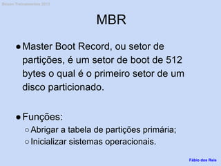 MBR
●Master Boot Record, ou setor de
partições, é um setor de boot de 512
bytes o qual é o primeiro setor de um
disco particionado.
●Funções:
○Abrigar a tabela de partições primária;
○Inicializar sistemas operacionais.
Fábio dos Reis
Bóson Treinamentos 2013
 