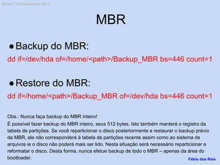MBR
●Backup do MBR:
dd if=/dev/hda of=/home/<path>/Backup_MBR bs=446 count=1
●Restore do MBR:
dd if=/home/<path>/Backup_MBR of=/dev/hda bs=446 count=1
Obs.: Nunca faça backup do MBR inteiro!
É possível fazer backup do MBR inteiro, seus 512 bytes. Isto também manterá o registro da
tabela de partições. Se você reparticionar o disco posteriormente e restaurar o backup prévio
da MBR, ele não corresponderá à tabela de partições recente assim como ao sistema de
arquivos ie o disco não poderá mais ser lido. Nesta situação será necessário reparticionar e
reformatar o disco. Desta forma, nunca efetue backup de todo o MBR – apenas da área do
bootloader. Fábio dos Reis
Bóson Treinamentos 2013
 