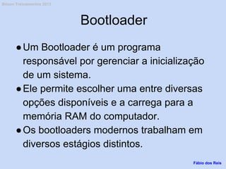 Bootloader
●Um Bootloader é um programa
responsável por gerenciar a inicialização
de um sistema.
●Ele permite escolher uma entre diversas
opções disponíveis e a carrega para a
memória RAM do computador.
●Os bootloaders modernos trabalham em
diversos estágios distintos.
Fábio dos Reis
Bóson Treinamentos 2013
 