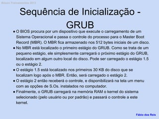 Sequência de Inicialização -
GRUB● O BIOS procura por um dispositivo que execute o carregamento de um
Sistema Operacional e passa o controle do processo para o Master Boot
Record (MBR). O MBR fica armazenado nos 512 bytes iniciais de um disco.
● No MBR está localizado o primeiro estágio do GRUB. Como se trata de um
pequeno estágio, ele simplesmente carregará o próximo estágio do GRUB,
localizado em algum outro local do disco. Pode ser carregado o estágio 1.5
ou o estágio 2.
● O estágio 1.5 está localizado nos primeiros 30 KB do disco que se
localizam logo após o MBR. Então, será carregado o estágio 2.
● O estágio 2 então receberá o controle, e disponibilizará na tela um menu
com as opções de S.Os. instalados no computador.
● Finalmente, o GRUB carregará na memória RAM o kernel do sistema
selecionado (pelo usuário ou por padrão) e passará o controle a este
kernel.
Fábio dos Reis
Bóson Treinamentos 2013
 
