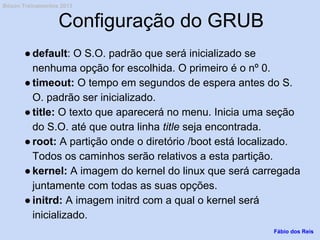 Configuração do GRUB
●default: O S.O. padrão que será inicializado se
nenhuma opção for escolhida. O primeiro é o nº 0.
●timeout: O tempo em segundos de espera antes do S.
O. padrão ser inicializado.
●title: O texto que aparecerá no menu. Inicia uma seção
do S.O. até que outra linha title seja encontrada.
●root: A partição onde o diretório /boot está localizado.
Todos os caminhos serão relativos a esta partição.
●kernel: A imagem do kernel do linux que será carregada
juntamente com todas as suas opções.
●initrd: A imagem initrd com a qual o kernel será
inicializado.
Fábio dos Reis
Bóson Treinamentos 2013
 